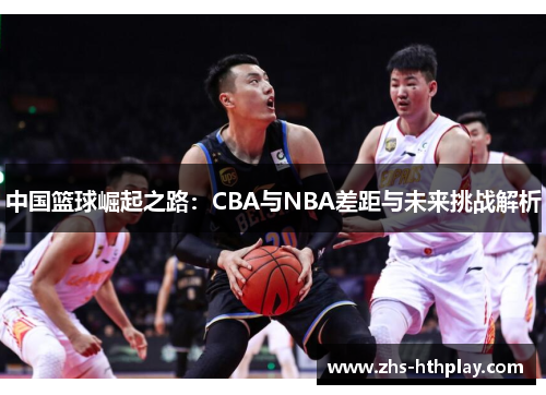 中国篮球崛起之路：CBA与NBA差距与未来挑战解析