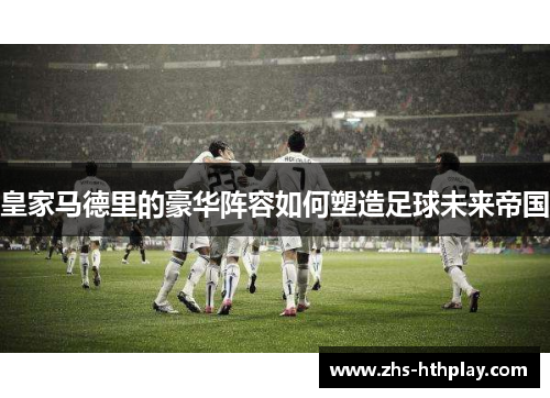 皇家马德里的豪华阵容如何塑造足球未来帝国