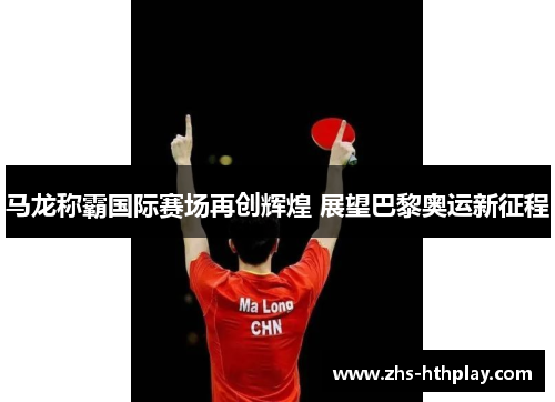 马龙称霸国际赛场再创辉煌 展望巴黎奥运新征程