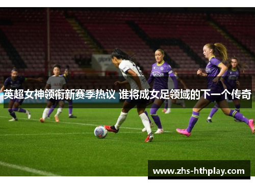 英超女神领衔新赛季热议 谁将成女足领域的下一个传奇